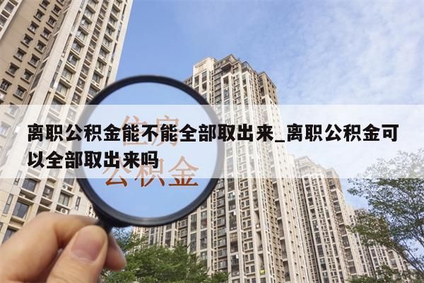 离职公积金能不能全部取出来_离职公积金可以全部取出来吗